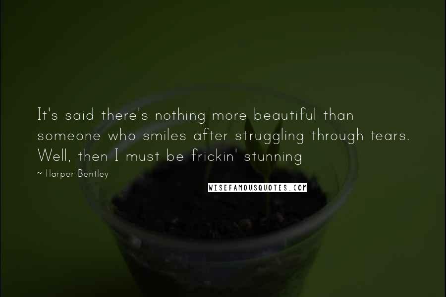 Harper Bentley Quotes: It's said there's nothing more beautiful than someone who smiles after struggling through tears. Well, then I must be frickin' stunning