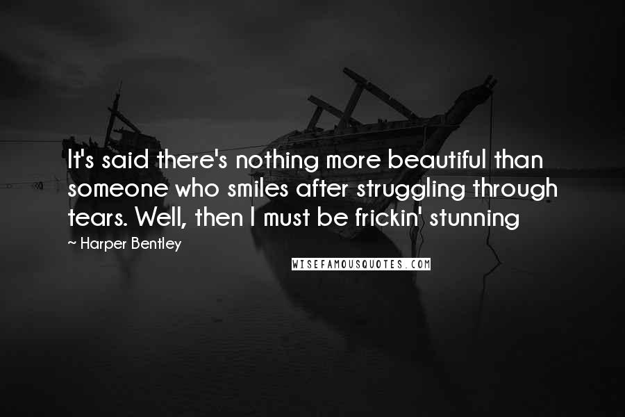 Harper Bentley Quotes: It's said there's nothing more beautiful than someone who smiles after struggling through tears. Well, then I must be frickin' stunning