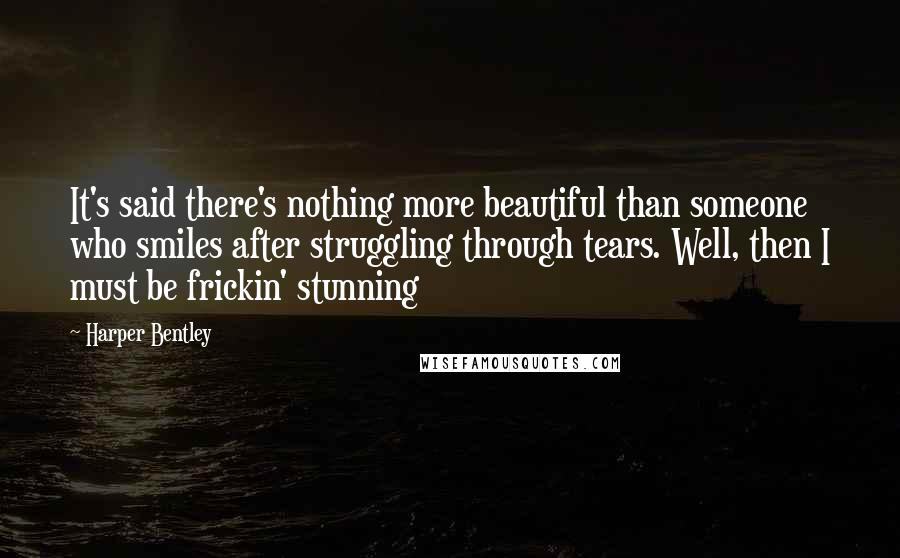 Harper Bentley Quotes: It's said there's nothing more beautiful than someone who smiles after struggling through tears. Well, then I must be frickin' stunning