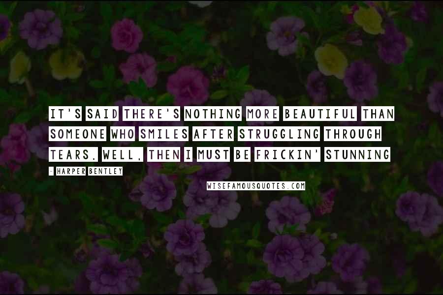 Harper Bentley Quotes: It's said there's nothing more beautiful than someone who smiles after struggling through tears. Well, then I must be frickin' stunning