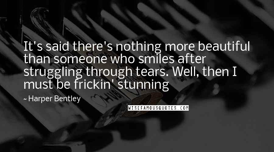 Harper Bentley Quotes: It's said there's nothing more beautiful than someone who smiles after struggling through tears. Well, then I must be frickin' stunning