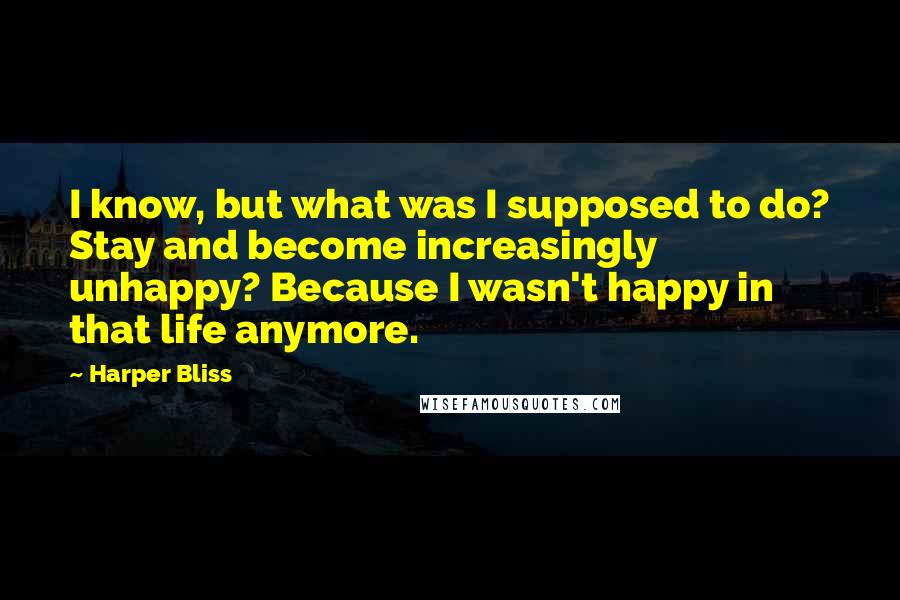 Harper Bliss Quotes: I know, but what was I supposed to do? Stay and become increasingly unhappy? Because I wasn't happy in that life anymore.