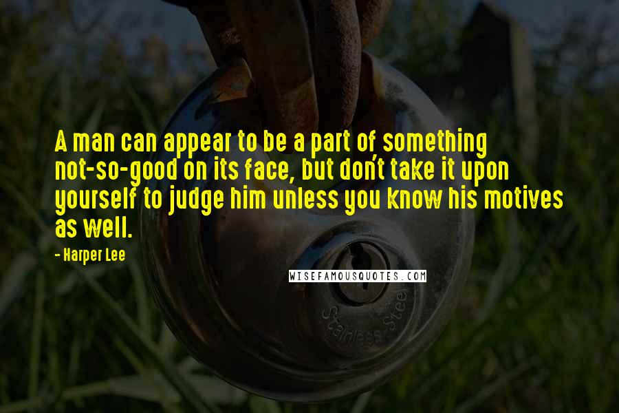 Harper Lee Quotes: A man can appear to be a part of something not-so-good on its face, but don't take it upon yourself to judge him unless you know his motives as well.