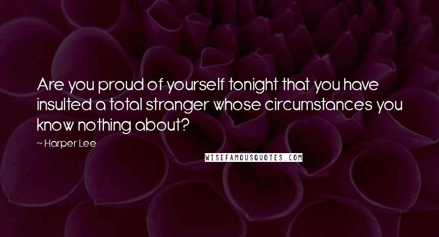 Harper Lee Quotes: Are you proud of yourself tonight that you have insulted a total stranger whose circumstances you know nothing about?
