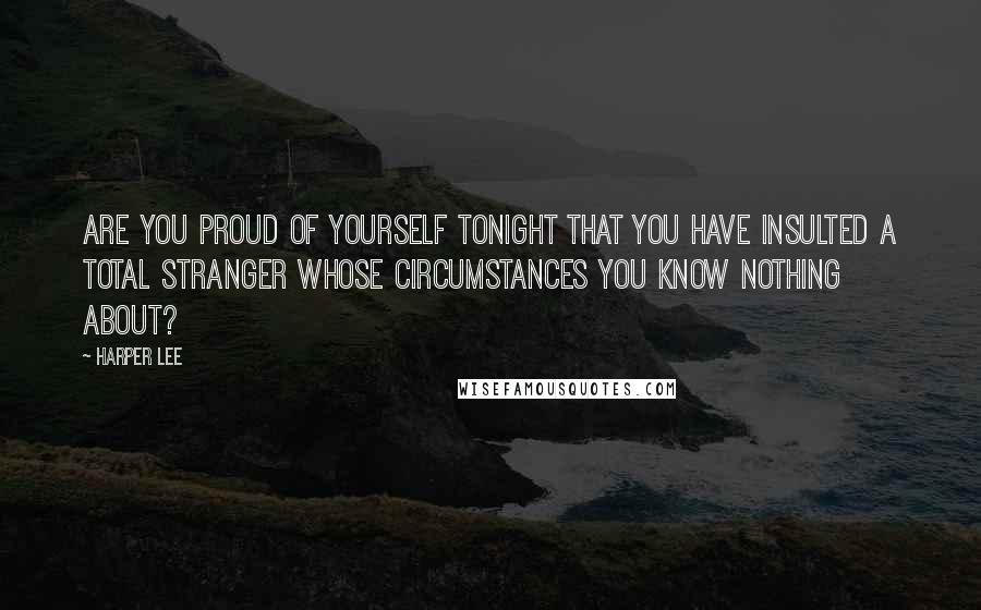 Harper Lee Quotes: Are you proud of yourself tonight that you have insulted a total stranger whose circumstances you know nothing about?