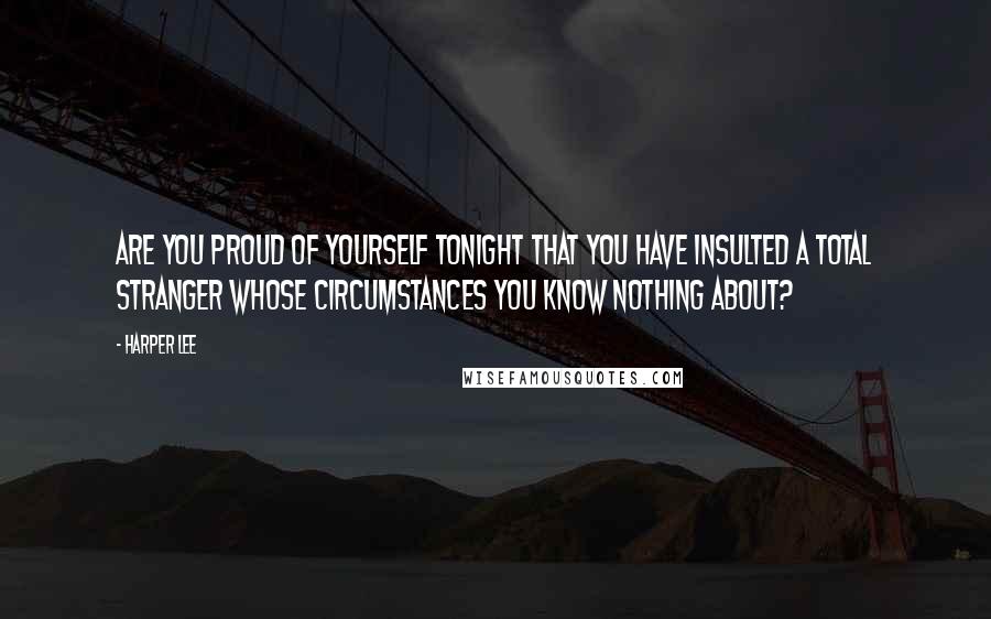 Harper Lee Quotes: Are you proud of yourself tonight that you have insulted a total stranger whose circumstances you know nothing about?