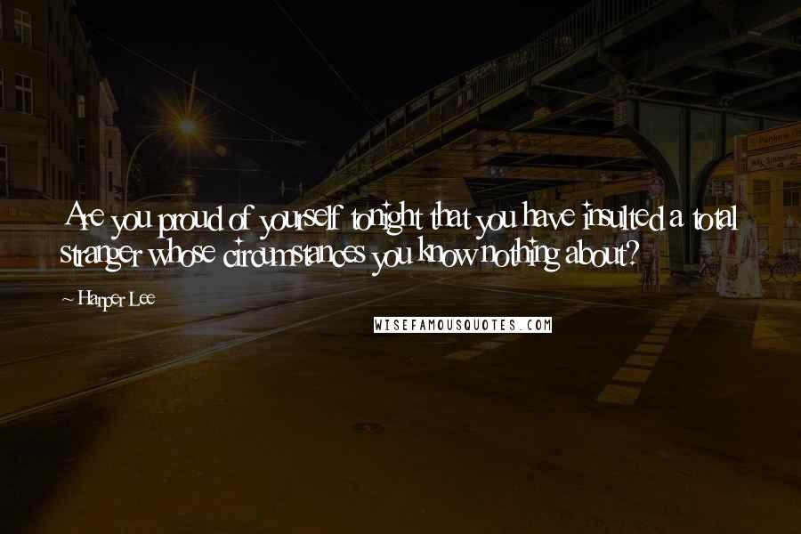 Harper Lee Quotes: Are you proud of yourself tonight that you have insulted a total stranger whose circumstances you know nothing about?