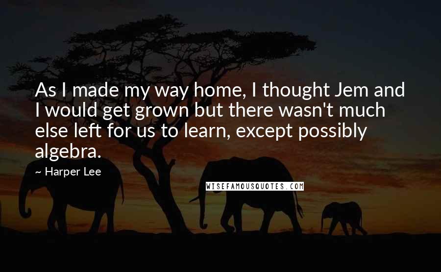 Harper Lee Quotes: As I made my way home, I thought Jem and I would get grown but there wasn't much else left for us to learn, except possibly algebra.