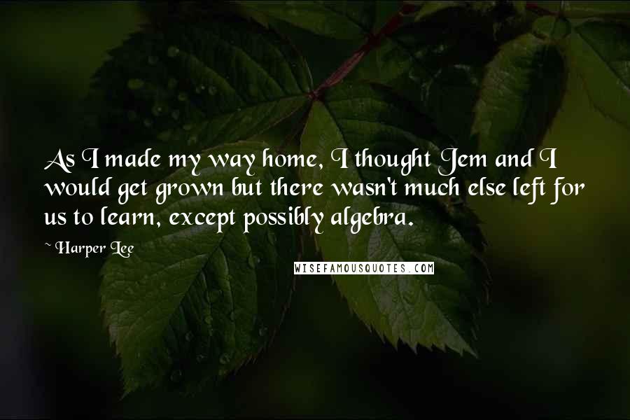 Harper Lee Quotes: As I made my way home, I thought Jem and I would get grown but there wasn't much else left for us to learn, except possibly algebra.