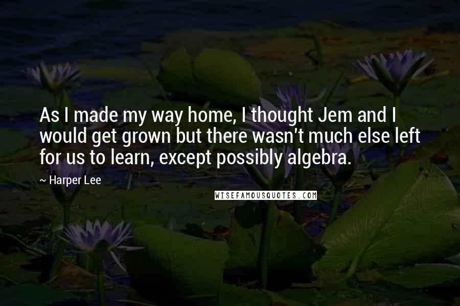 Harper Lee Quotes: As I made my way home, I thought Jem and I would get grown but there wasn't much else left for us to learn, except possibly algebra.