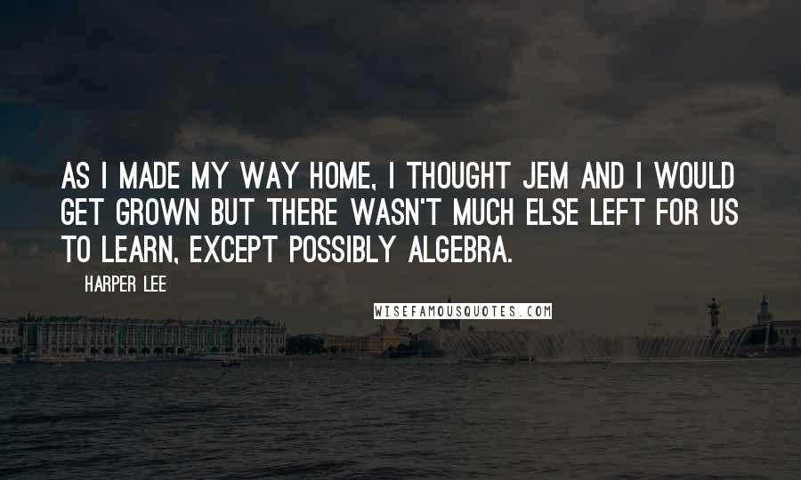 Harper Lee Quotes: As I made my way home, I thought Jem and I would get grown but there wasn't much else left for us to learn, except possibly algebra.