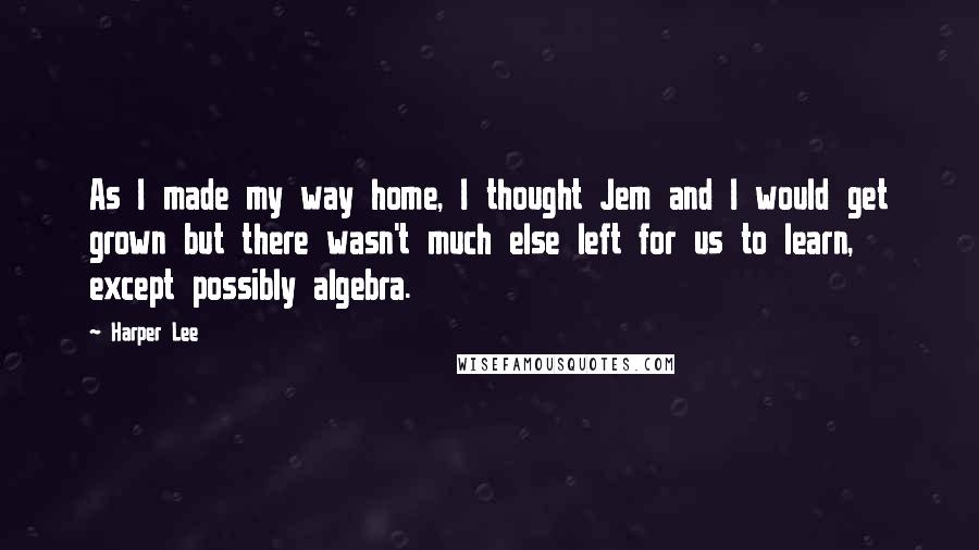 Harper Lee Quotes: As I made my way home, I thought Jem and I would get grown but there wasn't much else left for us to learn, except possibly algebra.