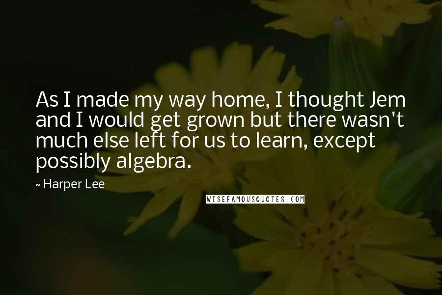 Harper Lee Quotes: As I made my way home, I thought Jem and I would get grown but there wasn't much else left for us to learn, except possibly algebra.