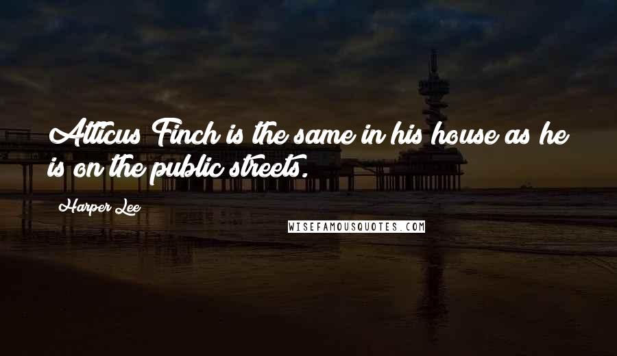 Harper Lee Quotes: Atticus Finch is the same in his house as he is on the public streets.