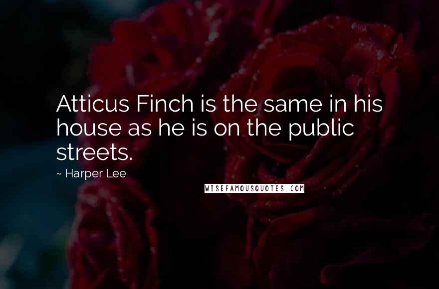 Harper Lee Quotes: Atticus Finch is the same in his house as he is on the public streets.