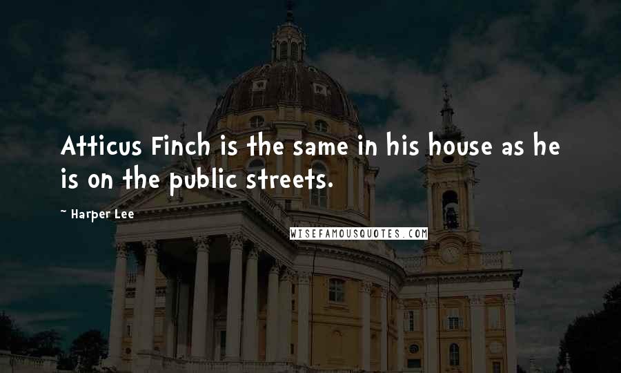 Harper Lee Quotes: Atticus Finch is the same in his house as he is on the public streets.