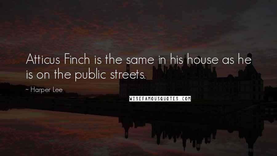 Harper Lee Quotes: Atticus Finch is the same in his house as he is on the public streets.