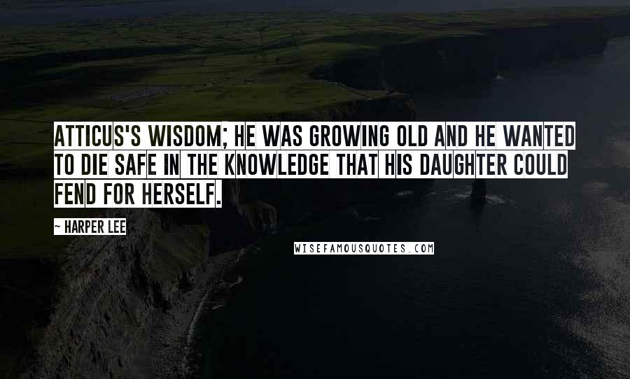 Harper Lee Quotes: Atticus's wisdom; he was growing old and he wanted to die safe in the knowledge that his daughter could fend for herself.