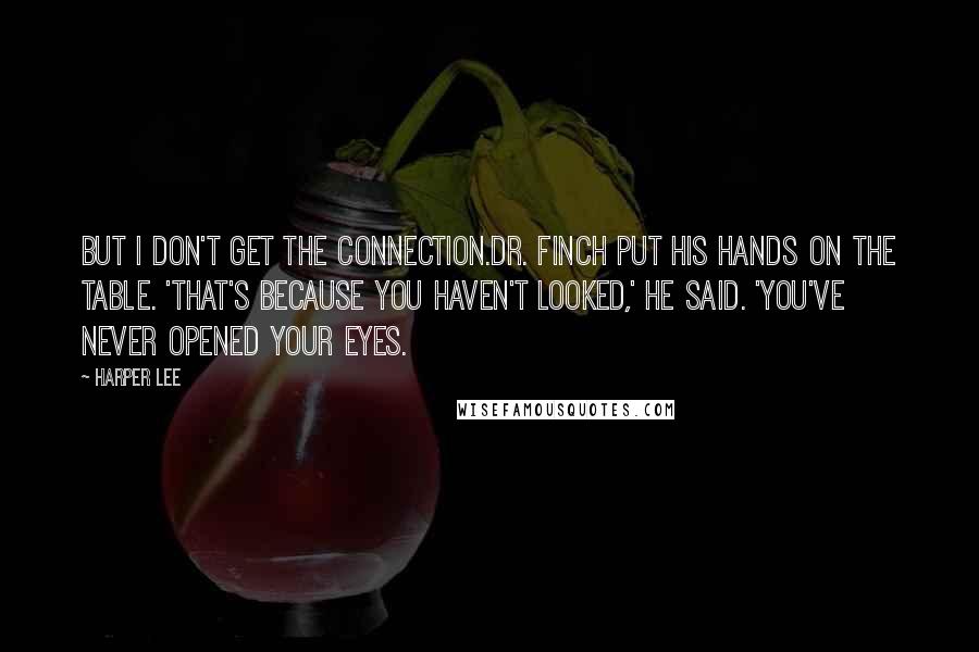 Harper Lee Quotes: But I don't get the connection.Dr. Finch put his hands on the table. 'That's because you haven't looked,' he said. 'You've never opened your eyes.