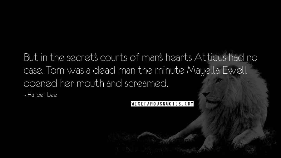 Harper Lee Quotes: But in the secret's courts of man's hearts Atticus had no case. Tom was a dead man the minute Mayella Ewell opened her mouth and screamed.