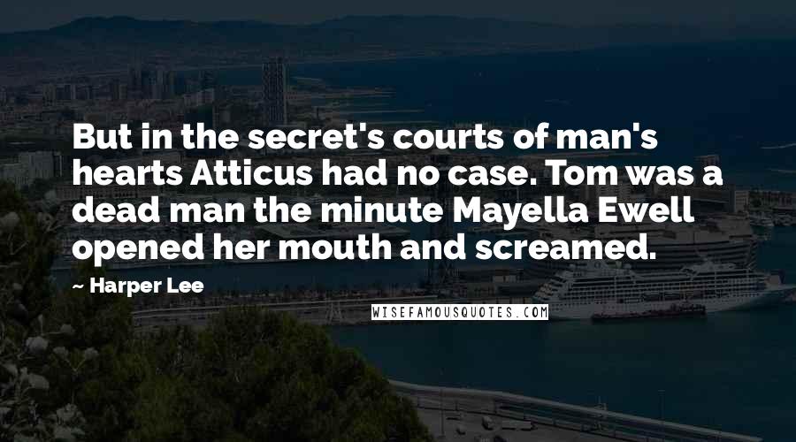Harper Lee Quotes: But in the secret's courts of man's hearts Atticus had no case. Tom was a dead man the minute Mayella Ewell opened her mouth and screamed.