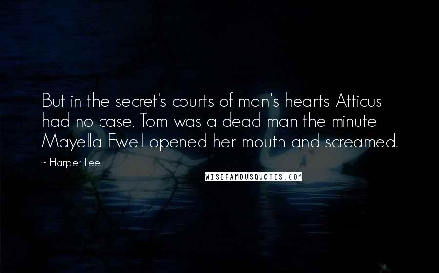 Harper Lee Quotes: But in the secret's courts of man's hearts Atticus had no case. Tom was a dead man the minute Mayella Ewell opened her mouth and screamed.