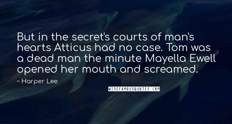 Harper Lee Quotes: But in the secret's courts of man's hearts Atticus had no case. Tom was a dead man the minute Mayella Ewell opened her mouth and screamed.