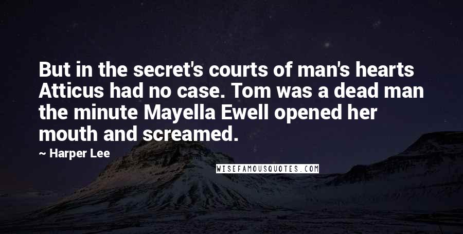 Harper Lee Quotes: But in the secret's courts of man's hearts Atticus had no case. Tom was a dead man the minute Mayella Ewell opened her mouth and screamed.