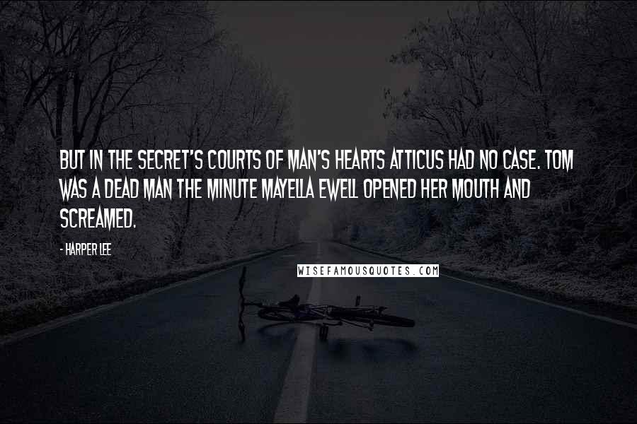 Harper Lee Quotes: But in the secret's courts of man's hearts Atticus had no case. Tom was a dead man the minute Mayella Ewell opened her mouth and screamed.