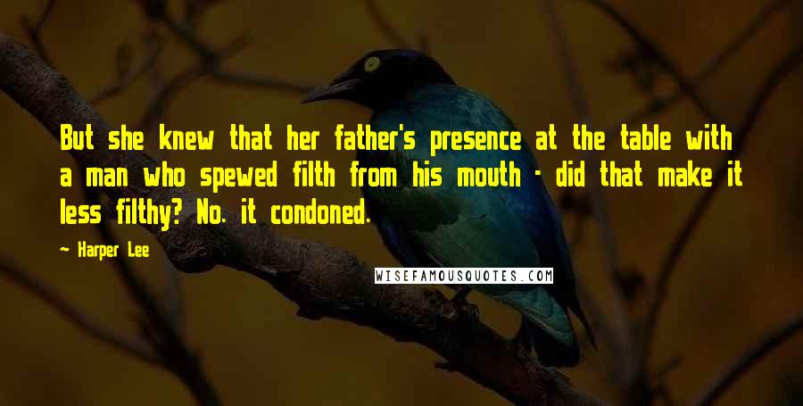 Harper Lee Quotes: But she knew that her father's presence at the table with a man who spewed filth from his mouth - did that make it less filthy? No. it condoned.