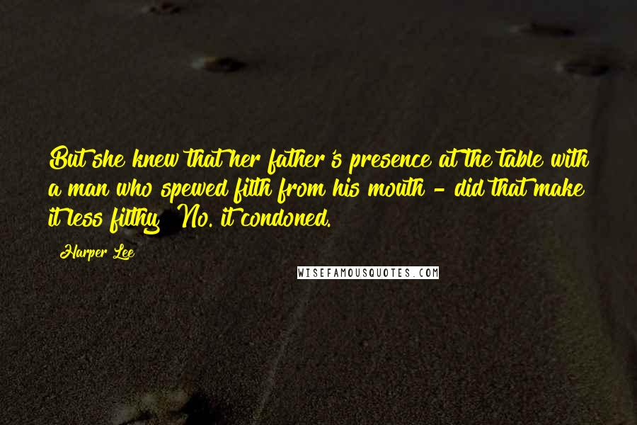 Harper Lee Quotes: But she knew that her father's presence at the table with a man who spewed filth from his mouth - did that make it less filthy? No. it condoned.