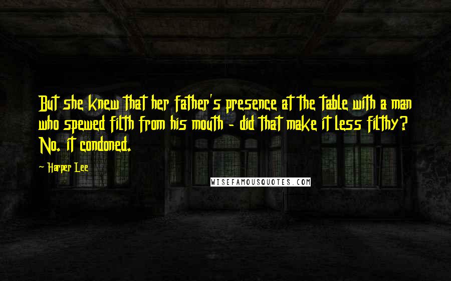 Harper Lee Quotes: But she knew that her father's presence at the table with a man who spewed filth from his mouth - did that make it less filthy? No. it condoned.