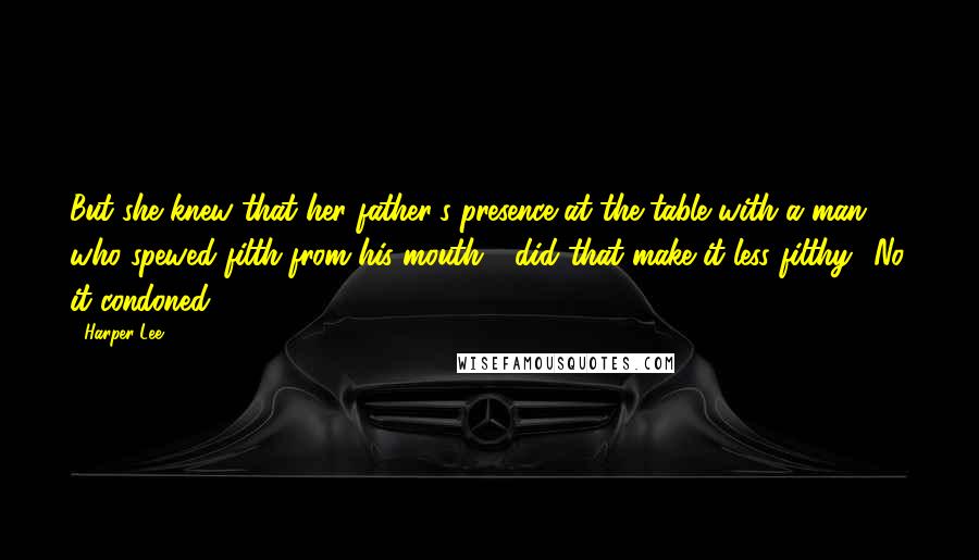 Harper Lee Quotes: But she knew that her father's presence at the table with a man who spewed filth from his mouth - did that make it less filthy? No. it condoned.