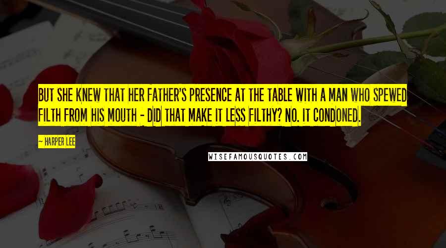 Harper Lee Quotes: But she knew that her father's presence at the table with a man who spewed filth from his mouth - did that make it less filthy? No. it condoned.