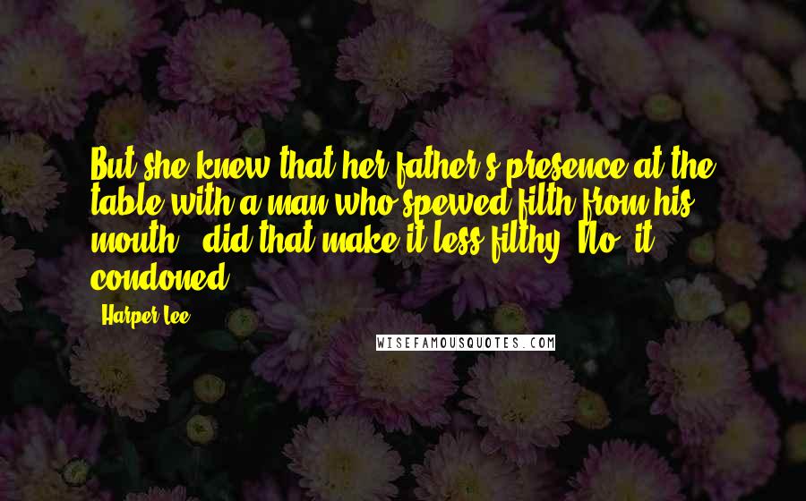 Harper Lee Quotes: But she knew that her father's presence at the table with a man who spewed filth from his mouth - did that make it less filthy? No. it condoned.