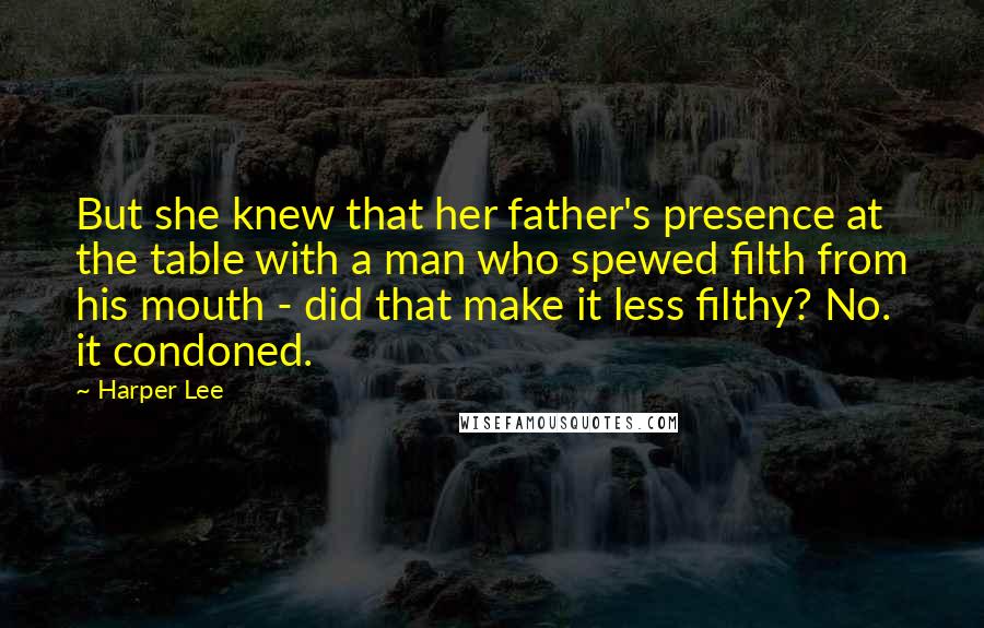 Harper Lee Quotes: But she knew that her father's presence at the table with a man who spewed filth from his mouth - did that make it less filthy? No. it condoned.