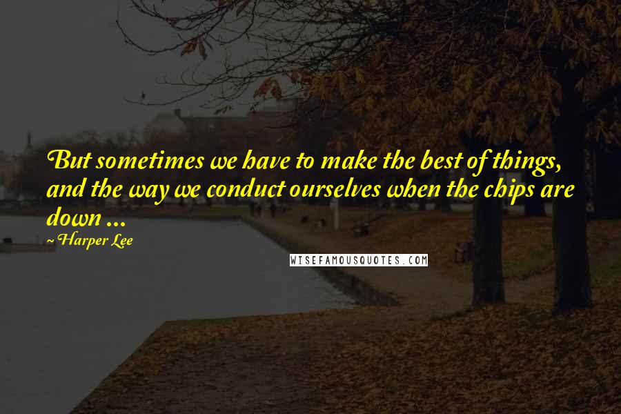 Harper Lee Quotes: But sometimes we have to make the best of things, and the way we conduct ourselves when the chips are down ...