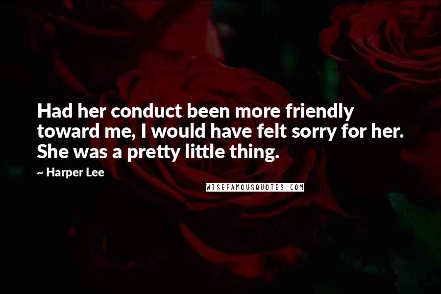 Harper Lee Quotes: Had her conduct been more friendly toward me, I would have felt sorry for her. She was a pretty little thing.