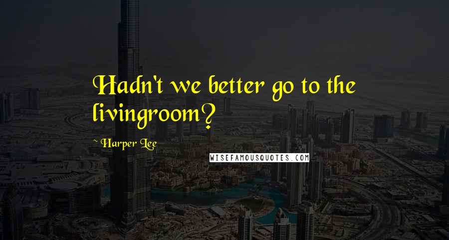 Harper Lee Quotes: Hadn't we better go to the livingroom?