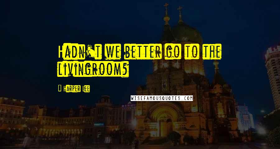 Harper Lee Quotes: Hadn't we better go to the livingroom?