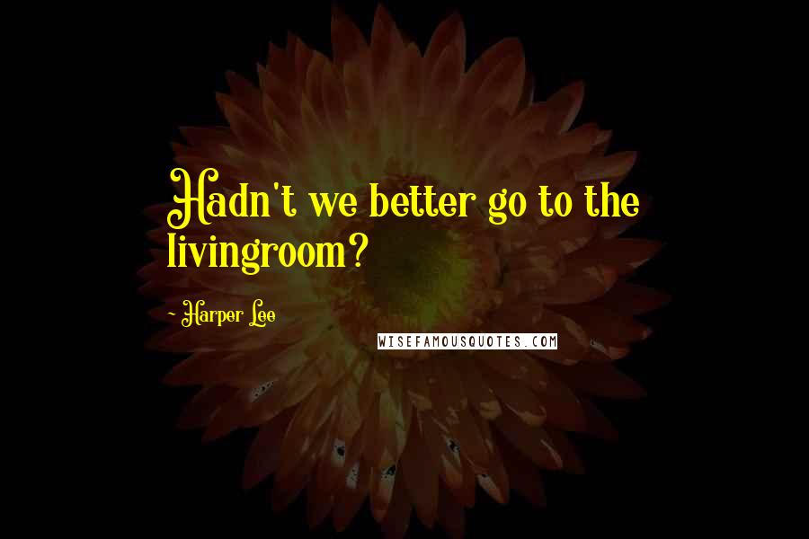 Harper Lee Quotes: Hadn't we better go to the livingroom?