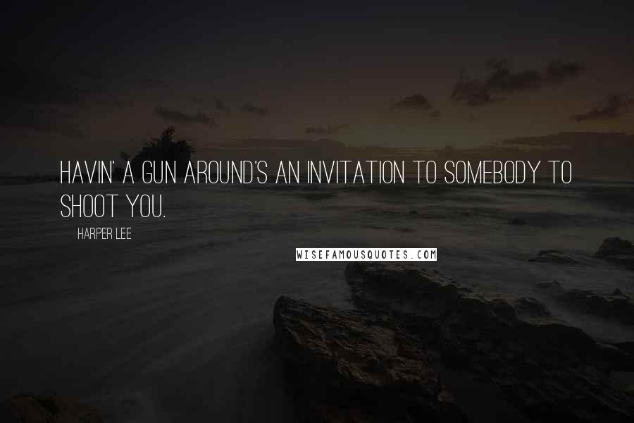 Harper Lee Quotes: Havin' a gun around's an invitation to somebody to shoot you.