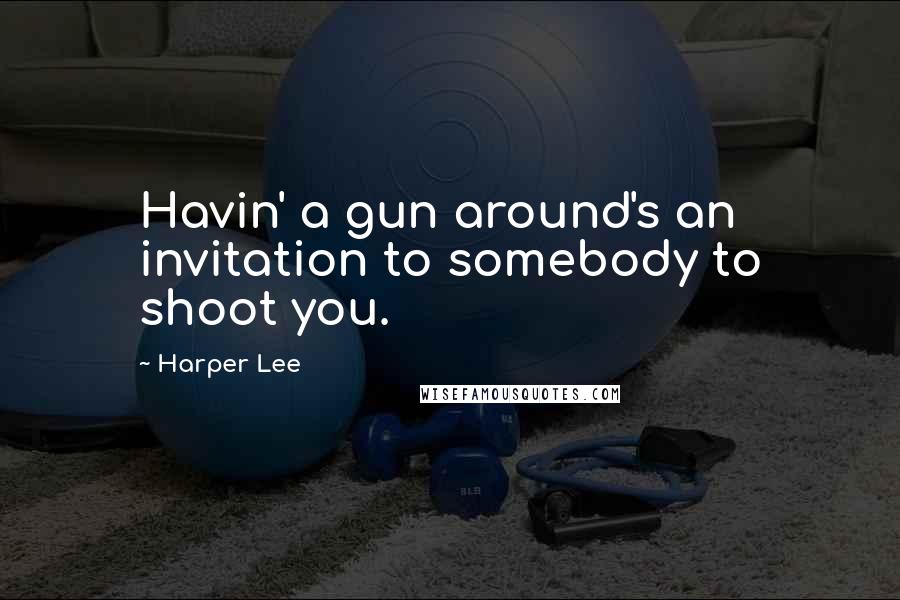 Harper Lee Quotes: Havin' a gun around's an invitation to somebody to shoot you.