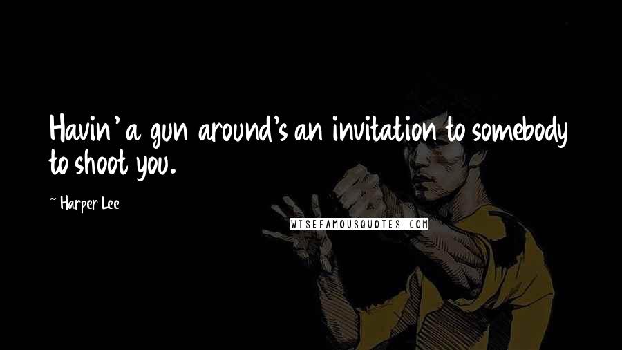 Harper Lee Quotes: Havin' a gun around's an invitation to somebody to shoot you.