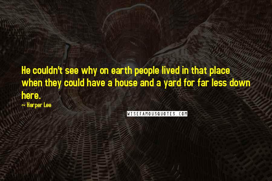 Harper Lee Quotes: He couldn't see why on earth people lived in that place when they could have a house and a yard for far less down here.