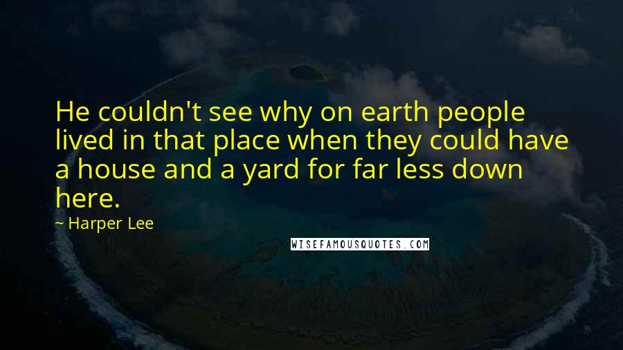 Harper Lee Quotes: He couldn't see why on earth people lived in that place when they could have a house and a yard for far less down here.