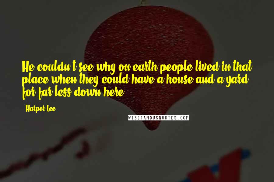 Harper Lee Quotes: He couldn't see why on earth people lived in that place when they could have a house and a yard for far less down here.