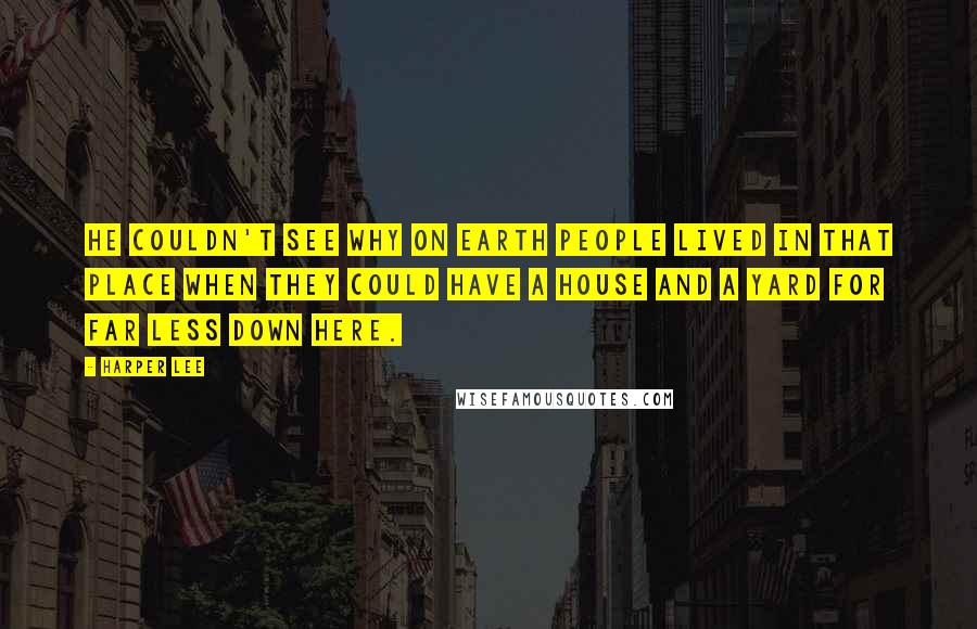 Harper Lee Quotes: He couldn't see why on earth people lived in that place when they could have a house and a yard for far less down here.