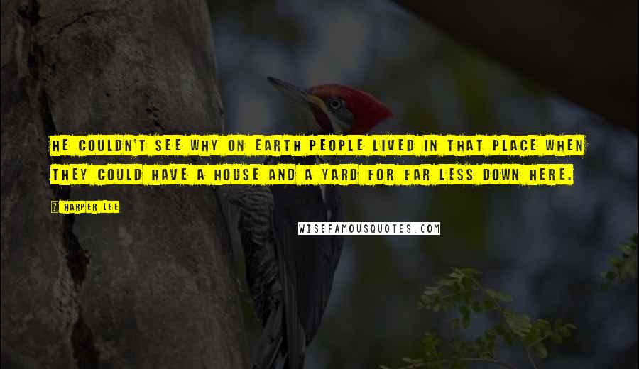 Harper Lee Quotes: He couldn't see why on earth people lived in that place when they could have a house and a yard for far less down here.