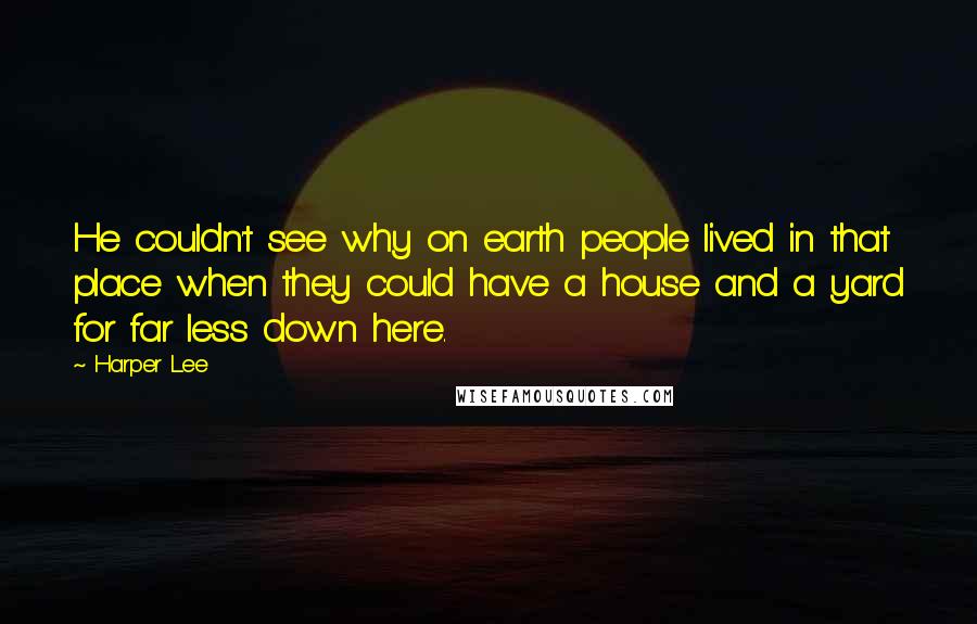 Harper Lee Quotes: He couldn't see why on earth people lived in that place when they could have a house and a yard for far less down here.
